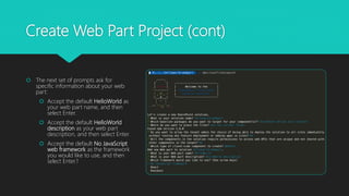 Create Web Part Project (cont)
 The next set of prompts ask for
specific information about your web
part:
 Accept the default HelloWorld as
your web part name, and then
select Enter.
 Accept the default HelloWorld
description as your web part
description, and then select Enter.
 Accept the default No JavaScript
web framework as the framework
you would like to use, and then
select Enter.1
 