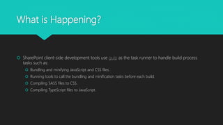 What is Happening?
 SharePoint client-side development tools use gulp as the task runner to handle build process
tasks such as:
 Bundling and minifying JavaScript and CSS files.
 Running tools to call the bundling and minification tasks before each build.
 Compiling SASS files to CSS.
 Compiling TypeScript files to JavaScript.
 