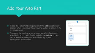 Add Your Web Part
 To add the HelloWorld web part, select the add icon (this icon
appears when you mouse hovers over a section as shown in the
previous image).
 This opens the toolbox where you can see a list of web parts
available for you to add. The list includes the HelloWorld web
part as well other web parts available locally in your
development environment.
 
