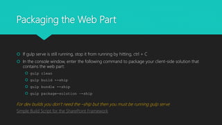 Packaging the Web Part
 If gulp serve is still running, stop it from running by hitting, ctrl + C
 In the console window, enter the following command to package your client-side solution that
contains the web part:
 gulp clean
 gulp build --ship
 gulp bundle --ship
 gulp package-solution –-ship
For dev builds you don’t need the –ship but then you must be running gulp serve
Simple Build Script for the SharePoint Framework
 