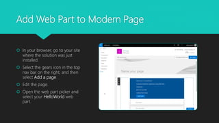 Add Web Part to Modern Page
 In your browser, go to your site
where the solution was just
installed.
 Select the gears icon in the top
nav bar on the right, and then
select Add a page.
 Edit the page.
 Open the web part picker and
select your HelloWorld web
part.
 