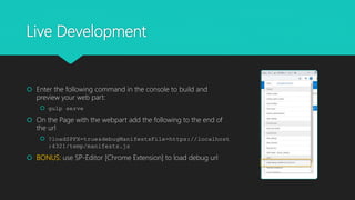 Live Development
 Enter the following command in the console to build and
preview your web part:
 gulp serve
 On the Page with the webpart add the following to the end of
the url
 ?loadSPFX=true&debugManifestsFile=https://localhost
:4321/temp/manifests.js
 BONUS: use SP-Editor [Chrome Extension] to load debug url
 