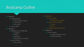 Bootcamp Outline
 Session 1
 Getting Started
 O365 Developer Program
 Tenant Setup
 Client Setup
 Intro to SPFx
 Session 2
 Building You First Web Part
 Scaffolding
 Building
 Deployment
 Pulling Data from SharePoint
 Intro to PnP-JS
 Intro to PnP-JS
 Session 3
 Intro to React
 Rebuild Part 2 using React
 Intro to Office UI Fabric
 Text Box
 Button
 Creating New Items via PnP
 Session 4
 SPFx in Teams
 Building a Package for Teams
 Creating Teams Tab
 