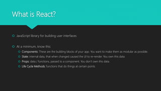 What is React?
 JavaScript library for building user interfaces
 At a minimum, know this:
 Components: These are the building blocks of your app. You want to make them as modular as possible.
 State: internal data, that when changed caused the UI to re-render. You own this data.
 Props: data / functions, passed to a component. You don’t own this data.
 Life Cycle Methods: functions that do things at certain points
 
