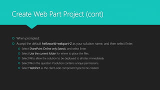 Create Web Part Project (cont)
 When prompted:
 Accept the default helloworld-webpart-2 as your solution name, and then select Enter.
 Select SharePoint Online only (latest), and select Enter.
 Select Use the current folder for where to place the files.
 Select N to allow the solution to be deployed to all sites immediately.
 Select N on the question if solution contains unique permissions.
 Select WebPart as the client-side component type to be created.
 