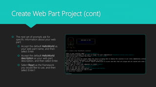 Create Web Part Project (cont)
 The next set of prompts ask for
specific information about your web
part:
 Accept the default HelloWorld as
your web part name, and then
select Enter.
 Accept the default HelloWorld
description as your web part
description, and then select Enter.
 Select React as the framework
you would like to use, and then
select Enter.1
 