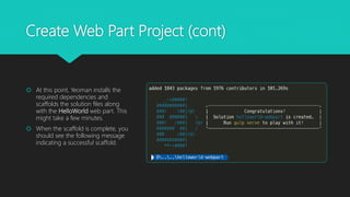 Create Web Part Project (cont)
 At this point, Yeoman installs the
required dependencies and
scaffolds the solution files along
with the HelloWorld web part. This
might take a few minutes.
 When the scaffold is complete, you
should see the following message
indicating a successful scaffold.
 
