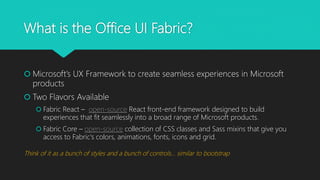 What is the Office UI Fabric?
 Microsoft’s UX Framework to create seamless experiences in Microsoft
products
 Two Flavors Available
 Fabric React – open-source React front-end framework designed to build
experiences that fit seamlessly into a broad range of Microsoft products.
 Fabric Core – open-source collection of CSS classes and Sass mixins that give you
access to Fabric's colors, animations, fonts, icons and grid.
Think of it as a bunch of styles and a bunch of controls… similar to bootstrap
 
