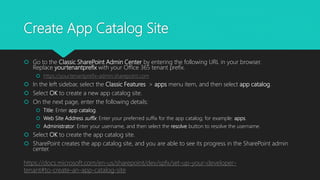 Create App Catalog Site
 Go to the Classic SharePoint Admin Center by entering the following URL in your browser.
Replace yourtenantprefix with your Office 365 tenant prefix.
 https://yourtenantprefix-admin.sharepoint.com
 In the left sidebar, select the Classic Features > apps menu item, and then select app catalog.
 Select OK to create a new app catalog site.
 On the next page, enter the following details:
 Title: Enter app catalog.
 Web Site Address suffix: Enter your preferred suffix for the app catalog; for example: apps.
 Administrator: Enter your username, and then select the resolve button to resolve the username.
 Select OK to create the app catalog site.
 SharePoint creates the app catalog site, and you are able to see its progress in the SharePoint admin
center.
https://docs.microsoft.com/en-us/sharepoint/dev/spfx/set-up-your-developer-
tenant#to-create-an-app-catalog-site
 