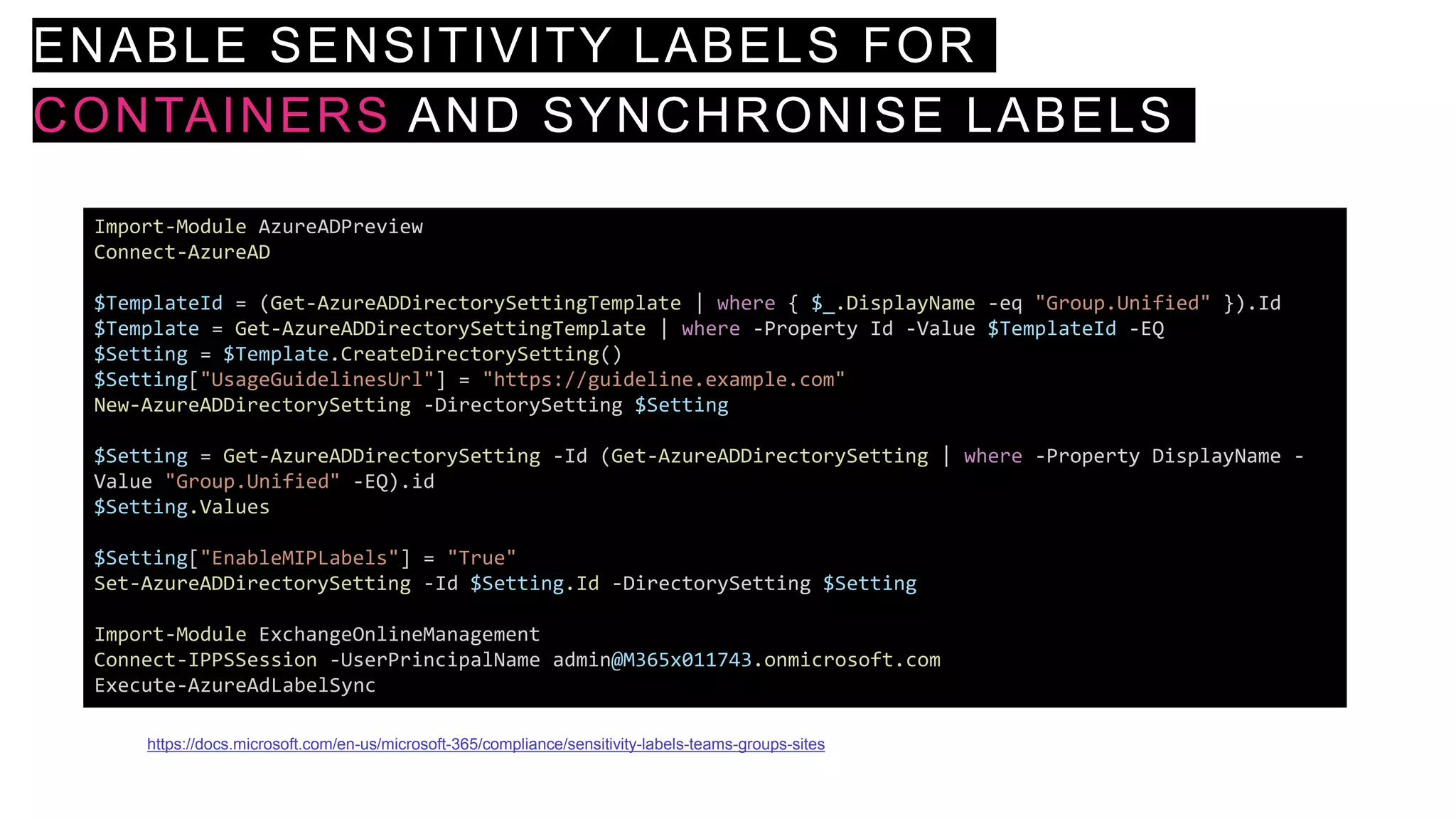 ENABLE SENSITIVITY LABELS FOR
CONTAINERS AND SYNCHRONISE LABELS
Import-Module AzureADPreview
Connect-AzureAD
$TemplateId = (Get-AzureADDirectorySettingTemplate | where { $_.DisplayName -eq "Group.Unified" }).Id
$Template = Get-AzureADDirectorySettingTemplate | where -Property Id -Value $TemplateId -EQ
$Setting = $Template.CreateDirectorySetting()
$Setting["UsageGuidelinesUrl"] = "https://guideline.example.com"
New-AzureADDirectorySetting -DirectorySetting $Setting
$Setting = Get-AzureADDirectorySetting -Id (Get-AzureADDirectorySetting | where -Property DisplayName -
Value "Group.Unified" -EQ).id
$Setting.Values
$Setting["EnableMIPLabels"] = "True"
Set-AzureADDirectorySetting -Id $Setting.Id -DirectorySetting $Setting
Import-Module ExchangeOnlineManagement
Connect-IPPSSession -UserPrincipalName admin@M365x011743.onmicrosoft.com
Execute-AzureAdLabelSync
https://docs.microsoft.com/en-us/microsoft-365/compliance/sensitivity-labels-teams-groups-sites
 