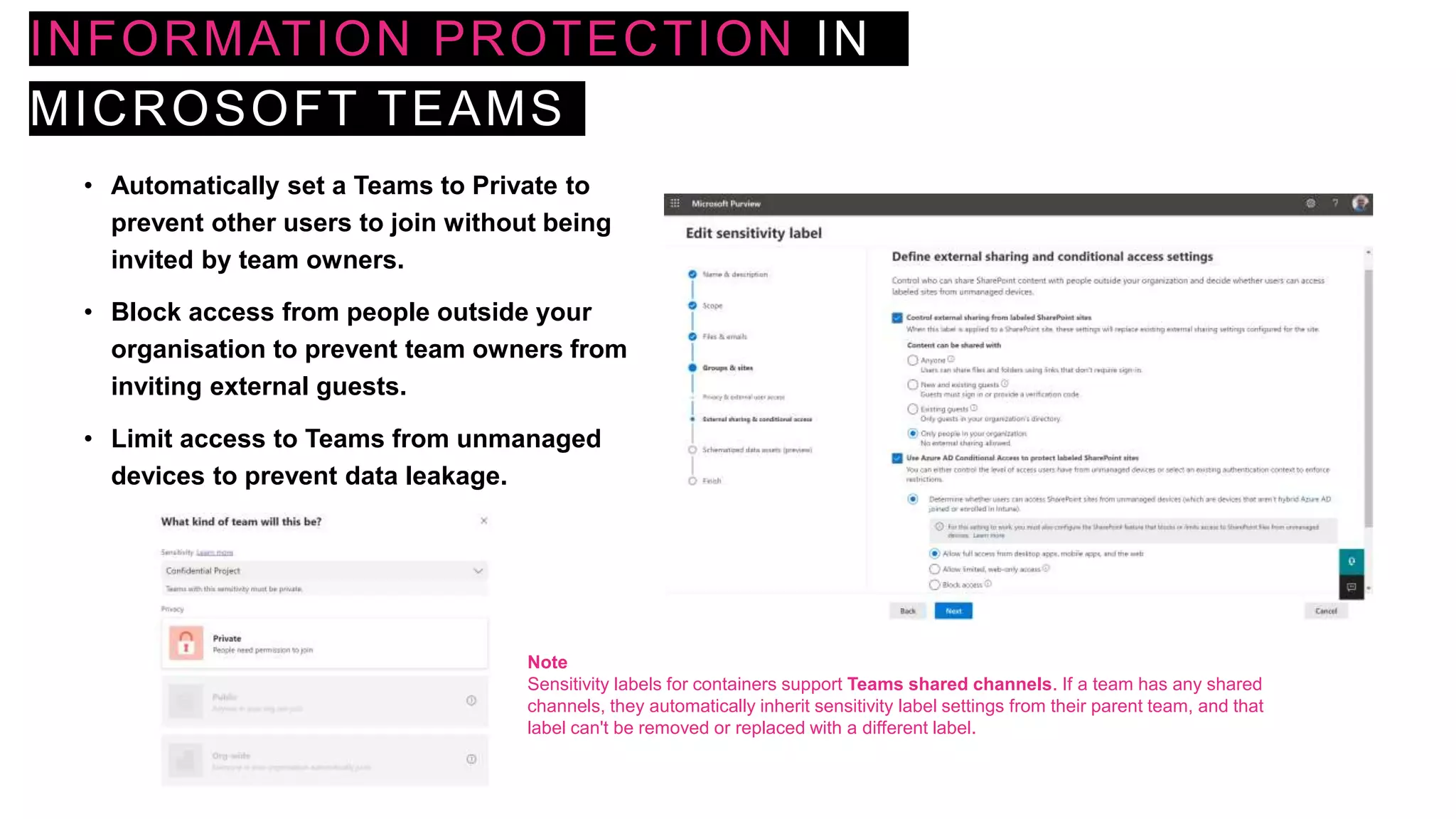 INFORMATION PROTECTION IN
MICROSOFT TEAMS
• Automatically set a Teams to Private to
prevent other users to join without being
invited by team owners.
• Block access from people outside your
organisation to prevent team owners from
inviting external guests.
• Limit access to Teams from unmanaged
devices to prevent data leakage.
Note
Sensitivity labels for containers support Teams shared channels. If a team has any shared
channels, they automatically inherit sensitivity label settings from their parent team, and that
label can't be removed or replaced with a different label.
 