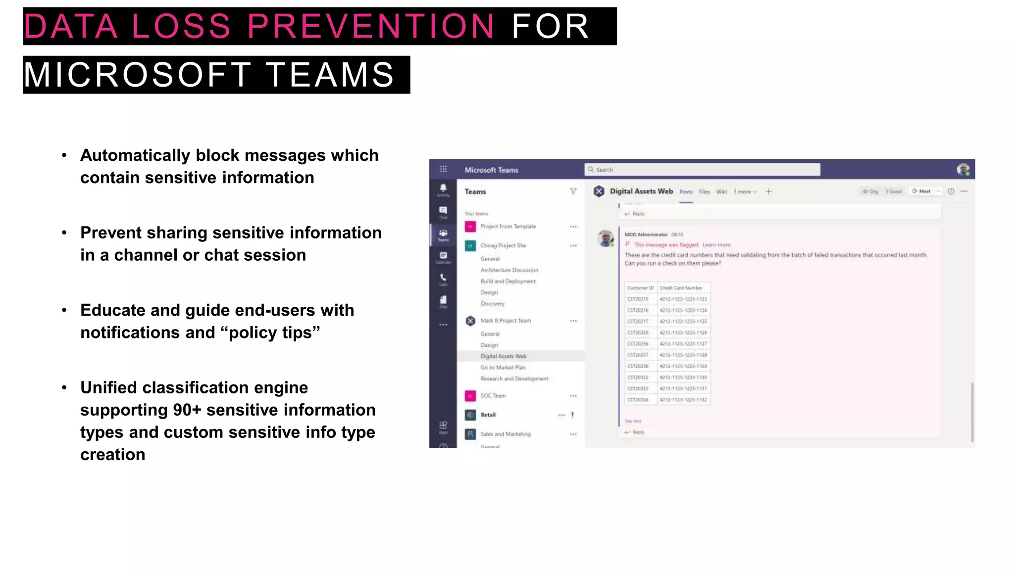 DATA LOSS PREVENTION FOR
MICROSOFT TEAMS
• Automatically block messages which
contain sensitive information
• Prevent sharing sensitive information
in a channel or chat session
• Educate and guide end-users with
notifications and “policy tips”
• Unified classification engine
supporting 90+ sensitive information
types and custom sensitive info type
creation
 