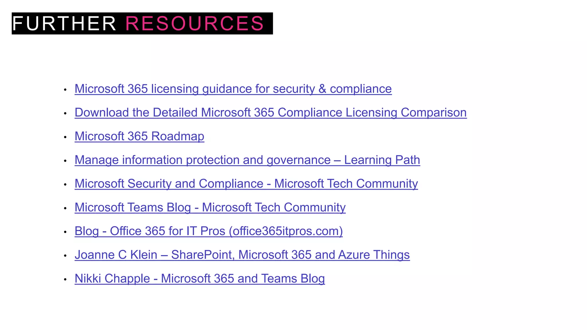 FURTHER RESOURCES
• Microsoft 365 licensing guidance for security & compliance
• Download the Detailed Microsoft 365 Compliance Licensing Comparison
• Microsoft 365 Roadmap
• Manage information protection and governance – Learning Path
• Microsoft Security and Compliance - Microsoft Tech Community
• Microsoft Teams Blog - Microsoft Tech Community
• Blog - Office 365 for IT Pros (office365itpros.com)
• Joanne C Klein – SharePoint, Microsoft 365 and Azure Things
• Nikki Chapple - Microsoft 365 and Teams Blog
 