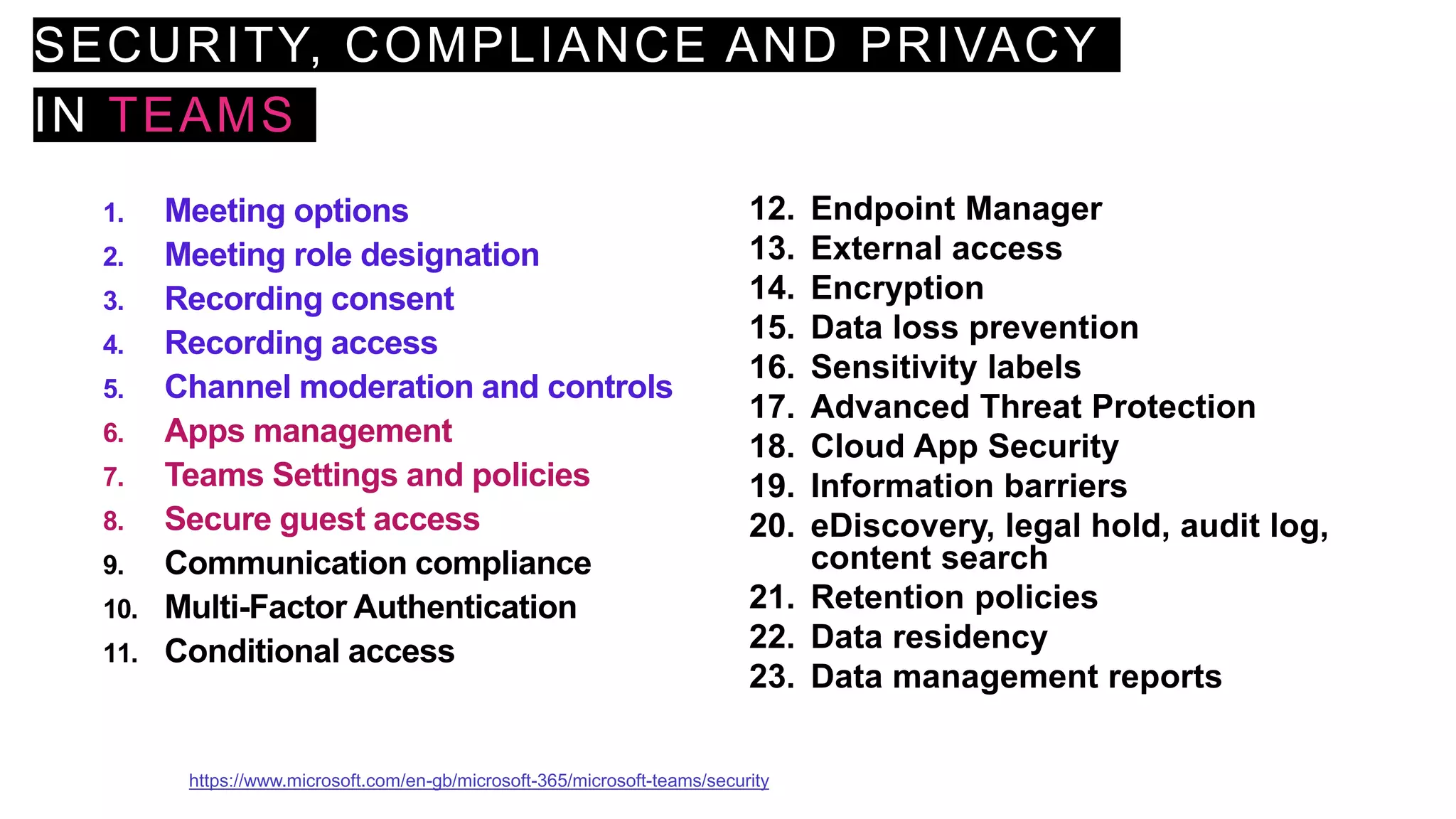 SECURITY, COMPLIANCE AND PRIVACY
IN TEAMS
1. Meeting options
2. Meeting role designation
3. Recording consent
4. Recording access
5. Channel moderation and controls
6. Apps management
7. Teams Settings and policies
8. Secure guest access
9. Communication compliance
10. Multi-Factor Authentication
11. Conditional access
12. Endpoint Manager
13. External access
14. Encryption
15. Data loss prevention
16. Sensitivity labels
17. Advanced Threat Protection
18. Cloud App Security
19. Information barriers
20. eDiscovery, legal hold, audit log,
content search
21. Retention policies
22. Data residency
23. Data management reports
https://www.microsoft.com/en-gb/microsoft-365/microsoft-teams/security
 