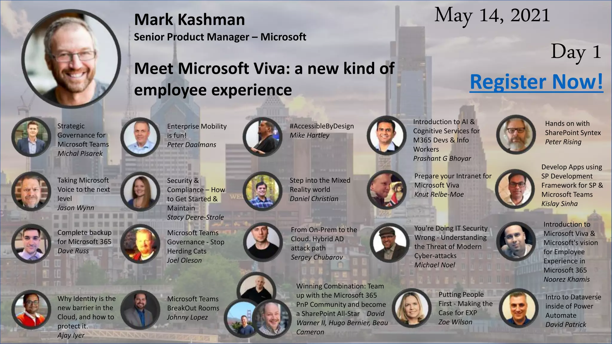 May 14, 2021
Day 1
Mark Kashman
Senior Product Manager – Microsoft
Meet Microsoft Viva: a new kind of
employee experience
Strategic
Governance for
Microsoft Teams
Michal Pisarek
Enterprise Mobility
is fun!
Peter Daalmans
#AccessibleByDesign
Mike Hartley
Introduction to AI &
Cognitive Services for
M365 Devs & Info
Workers
Prashant G Bhoyar
Register Now!
Hands on with
SharePoint Syntex
Peter Rising
Taking Microsoft
Voice to the next
level
Jason Wynn
Security &
Compliance – How
to Get Started &
Maintain
Stacy Deere-Strole
Step into the Mixed
Reality world
Daniel Christian
Prepare your Intranet for
Microsoft Viva
Knut Relbe-Moe
Develop Apps using
SP Development
Framework for SP &
Microsoft Teams
Kislay Sinha
Complete backup
for Microsoft 365
Dave Russ
Microsoft Teams
Governance - Stop
Herding Cats
Joel Oleson
From On-Prem to the
Cloud. Hybrid AD
attack path
Sergey Chubarov
You're Doing IT Security
Wrong - Understanding
the Threat of Modern
Cyber-attacks
Michael Noel
Introduction to
Microsoft Viva &
Microsoft's vision
for Employee
Experience in
Microsoft 365
Noorez Khamis
Why Identity is the
new barrier in the
Cloud, and how to
protect it.
Ajay Iyer
Microsoft Teams
BreakOut Rooms
Johnny Lopez
Winning Combination: Team
up with the Microsoft 365
PnP Community and become
a SharePoint All-Star David
Warner II, Hugo Bernier, Beau
Cameron
Putting People
First - Making the
Case for EXP
Zoe Wilson
Intro to Dataverse
inside of Power
Automate
David Patrick
 