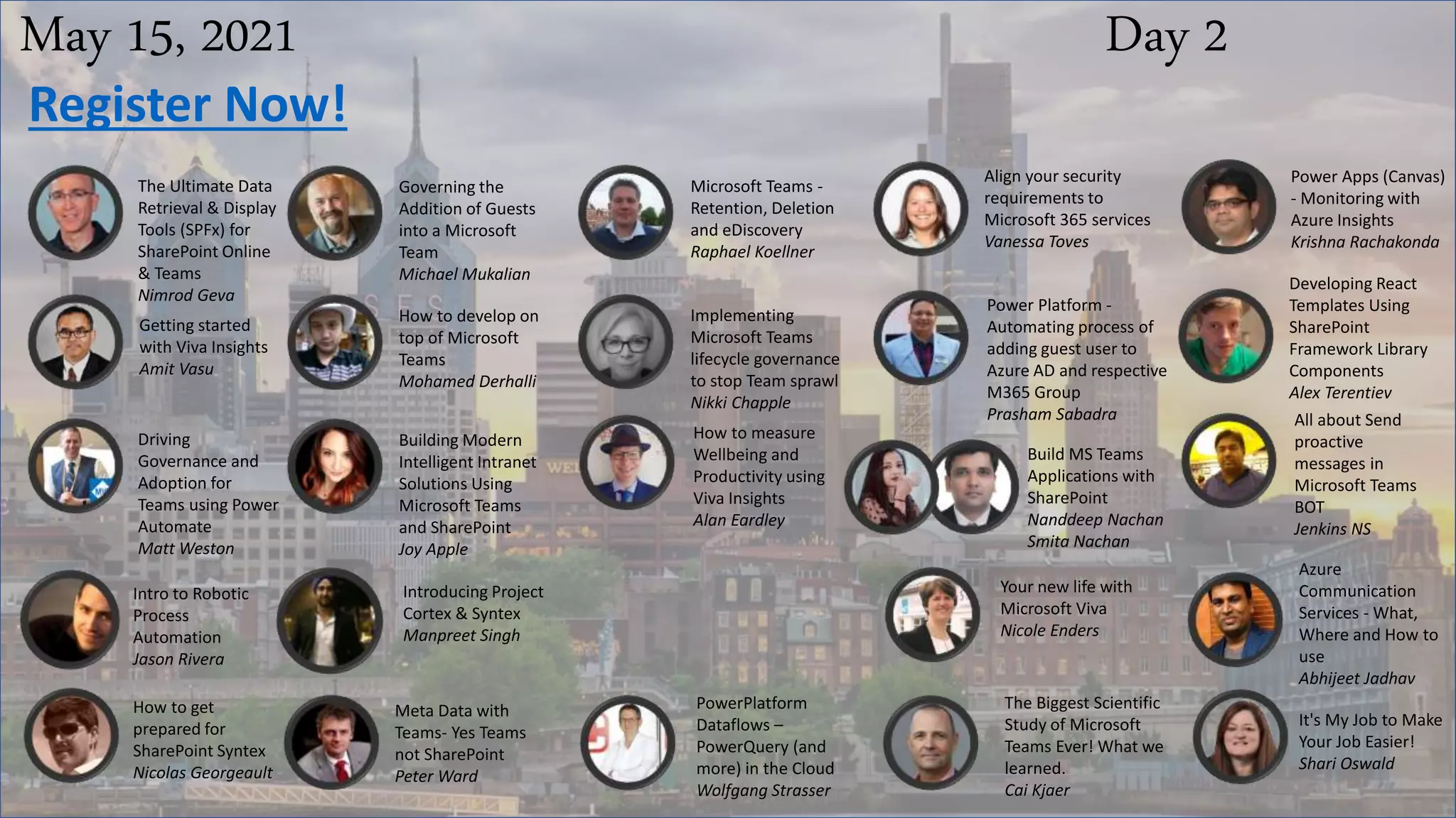 May 15, 2021 Day 2
The Ultimate Data
Retrieval & Display
Tools (SPFx) for
SharePoint Online
& Teams
Nimrod Geva
Governing the
Addition of Guests
into a Microsoft
Team
Michael Mukalian
Microsoft Teams -
Retention, Deletion
and eDiscovery
Raphael Koellner
Align your security
requirements to
Microsoft 365 services
Vanessa Toves
Register Now!
Power Apps (Canvas)
- Monitoring with
Azure Insights
Krishna Rachakonda
Getting started
with Viva Insights
Amit Vasu
How to develop on
top of Microsoft
Teams
Mohamed Derhalli
Implementing
Microsoft Teams
lifecycle governance
to stop Team sprawl
Nikki Chapple
Power Platform -
Automating process of
adding guest user to
Azure AD and respective
M365 Group
Prasham Sabadra
Developing React
Templates Using
SharePoint
Framework Library
Components
Alex Terentiev
Driving
Governance and
Adoption for
Teams using Power
Automate
Matt Weston
Building Modern
Intelligent Intranet
Solutions Using
Microsoft Teams
and SharePoint
Joy Apple
How to measure
Wellbeing and
Productivity using
Viva Insights
Alan Eardley
Build MS Teams
Applications with
SharePoint
Nanddeep Nachan
Smita Nachan
All about Send
proactive
messages in
Microsoft Teams
BOT
Jenkins NS
Your new life with
Microsoft Viva
Nicole Enders
Azure
Communication
Services - What,
Where and How to
use
Abhijeet Jadhav
How to get
prepared for
SharePoint Syntex
Nicolas Georgeault
Meta Data with
Teams- Yes Teams
not SharePoint
Peter Ward
PowerPlatform
Dataflows –
PowerQuery (and
more) in the Cloud
Wolfgang Strasser
The Biggest Scientific
Study of Microsoft
Teams Ever! What we
learned.
Cai Kjaer
It's My Job to Make
Your Job Easier!
Shari Oswald
Intro to Robotic
Process
Automation
Jason Rivera
Introducing Project
Cortex & Syntex
Manpreet Singh
 