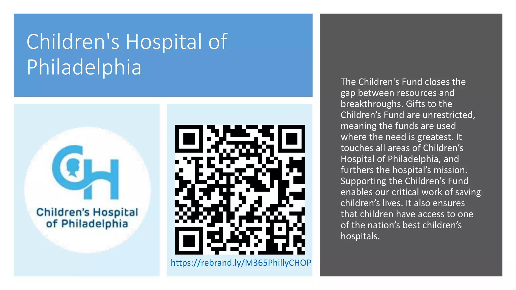 Children's Hospital of
Philadelphia The Children's Fund closes the
gap between resources and
breakthroughs. Gifts to the
Children’s Fund are unrestricted,
meaning the funds are used
where the need is greatest. It
touches all areas of Children’s
Hospital of Philadelphia, and
furthers the hospital’s mission.
Supporting the Children’s Fund
enables our critical work of saving
children’s lives. It also ensures
that children have access to one
of the nation’s best children’s
hospitals.
https://rebrand.ly/M365PhillyCHOP
 