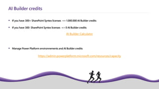  If you have 300+ SharePoint Syntex licenses => 1.000.000 AI Builder credits
 If you have 300- SharePoint Syntex licenses => 0 AI Builder credits
 Manage Power Platform environnements and AI Builder credits
AI Builder credits
AI Builder Calculator
https://admin.powerplatform.microsoft.com/resources/capacity
 