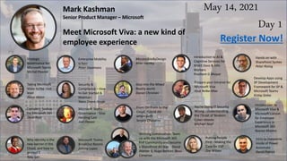 May 14, 2021
Day 1
Mark Kashman
Senior Product Manager – Microsoft
Meet Microsoft Viva: a new kind of
employee experience
Strategic
Governance for
Microsoft Teams
Michal Pisarek
Enterprise Mobility
is fun!
Peter Daalmans
#AccessibleByDesign
Mike Hartley
Introduction to AI &
Cognitive Services for
M365 Devs & Info
Workers
Prashant G Bhoyar
Register Now!
Hands on with
SharePoint Syntex
Peter Rising
Taking Microsoft
Voice to the next
level
Jason Wynn
Security &
Compliance – How
to Get Started &
Maintain
Stacy Deere-Strole
Step into the Mixed
Reality world
Daniel Christian
Prepare your Intranet for
Microsoft Viva
Knut Relbe-Moe
Develop Apps using
SP Development
Framework for SP &
Microsoft Teams
Kislay Sinha
Complete backup
for Microsoft 365
Dave Russ
Microsoft Teams
Governance - Stop
Herding Cats
Joel Oleson
From On-Prem to the
Cloud. Hybrid AD
attack path
Sergey Chubarov
You're Doing IT Security
Wrong - Understanding
the Threat of Modern
Cyber-attacks
Michael Noel
Introduction to
Microsoft Viva &
Microsoft's vision
for Employee
Experience in
Microsoft 365
Noorez Khamis
Why Identity is the
new barrier in the
Cloud, and how to
protect it.
Ajay Iyer
Microsoft Teams
BreakOut Rooms
Johnny Lopez
Winning Combination: Team
up with the Microsoft 365
PnP Community and become
a SharePoint All-Star David
Warner II, Hugo Bernier, Beau
Cameron
Putting People
First - Making the
Case for EXP
Zoe Wilson
Intro to Dataverse
inside of Power
Automate
David Patrick
 