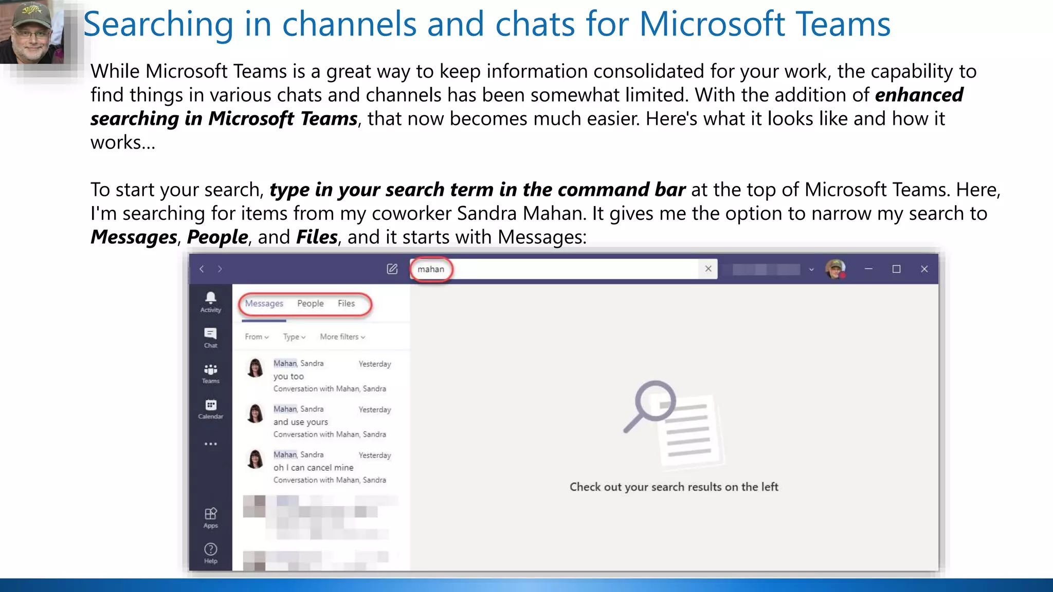 Searching in channels and chats for Microsoft Teams
While Microsoft Teams is a great way to keep information consolidated for your work, the capability to
find things in various chats and channels has been somewhat limited. With the addition of enhanced
searching in Microsoft Teams, that now becomes much easier. Here's what it looks like and how it
works…
To start your search, type in your search term in the command bar at the top of Microsoft Teams. Here,
I'm searching for items from my coworker Sandra Mahan. It gives me the option to narrow my search to
Messages, People, and Files, and it starts with Messages:
 