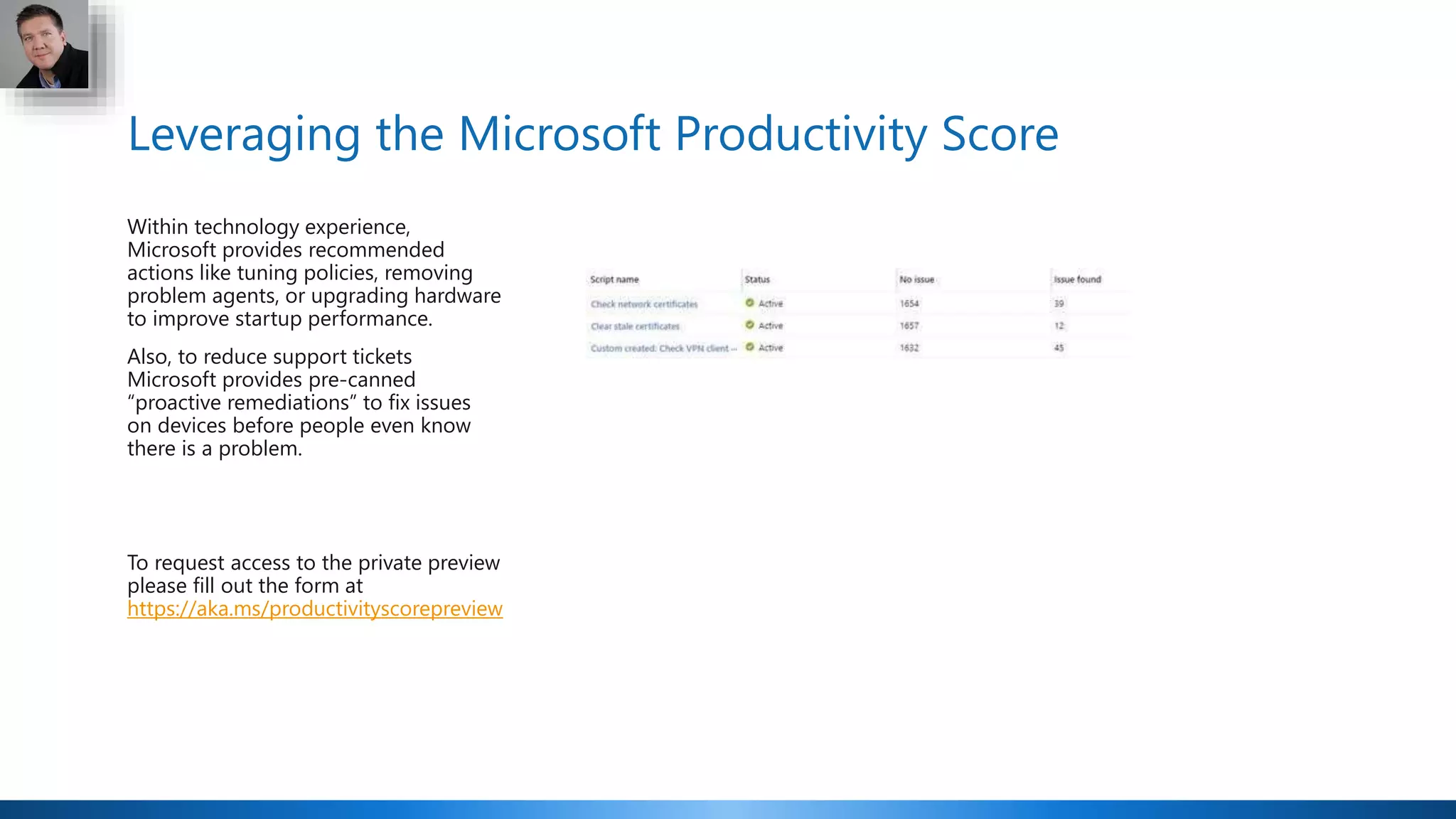 Leveraging the Microsoft Productivity Score
Within technology experience,
Microsoft provides recommended
actions like tuning policies, removing
problem agents, or upgrading hardware
to improve startup performance.
Also, to reduce support tickets
Microsoft provides pre-canned
“proactive remediations” to fix issues
on devices before people even know
there is a problem.
To request access to the private preview
please fill out the form at
https://aka.ms/productivityscorepreview
 