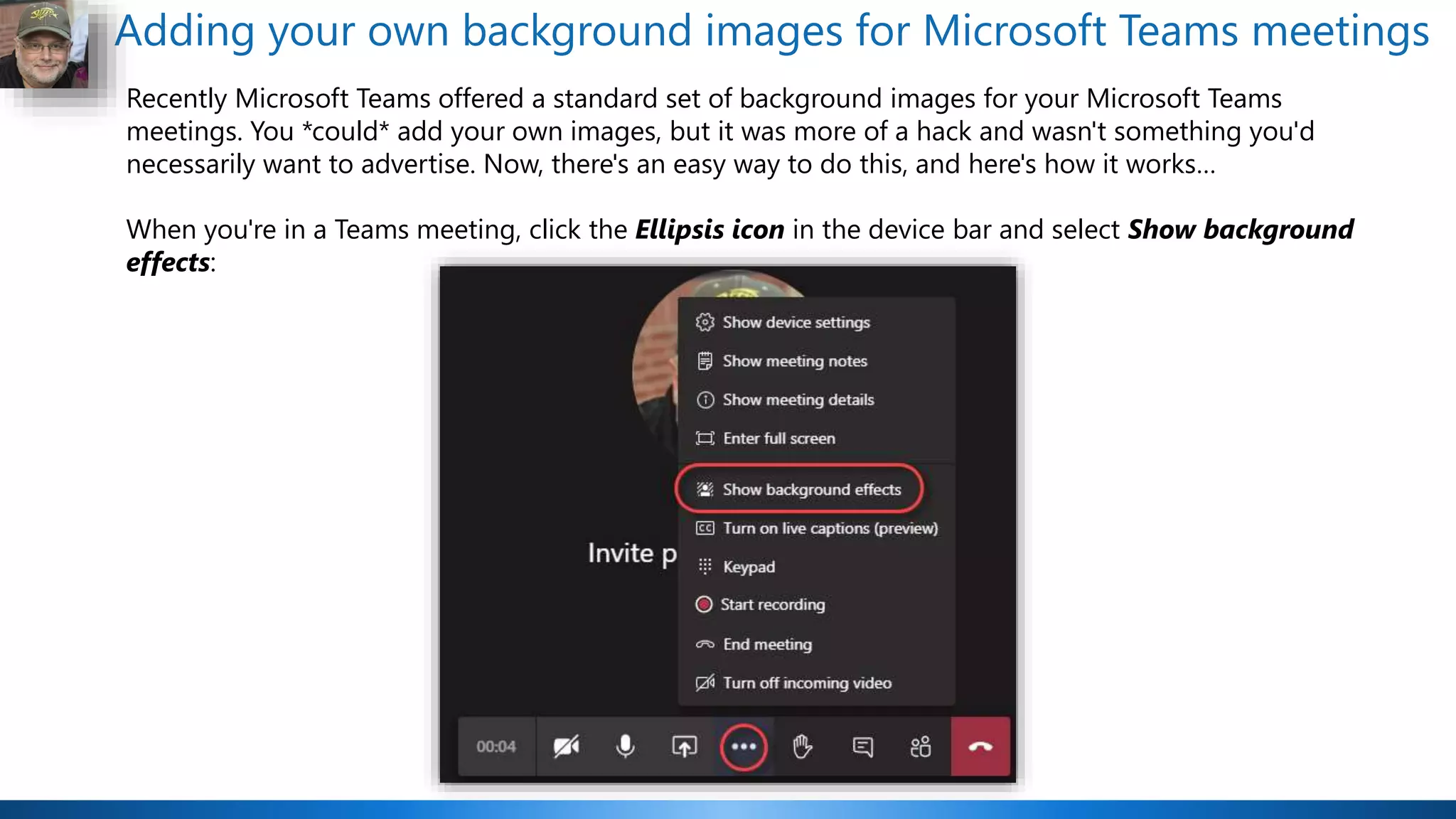 Adding your own background images for Microsoft Teams meetings
Recently Microsoft Teams offered a standard set of background images for your Microsoft Teams
meetings. You *could* add your own images, but it was more of a hack and wasn't something you'd
necessarily want to advertise. Now, there's an easy way to do this, and here's how it works…
When you're in a Teams meeting, click the Ellipsis icon in the device bar and select Show background
effects:
 