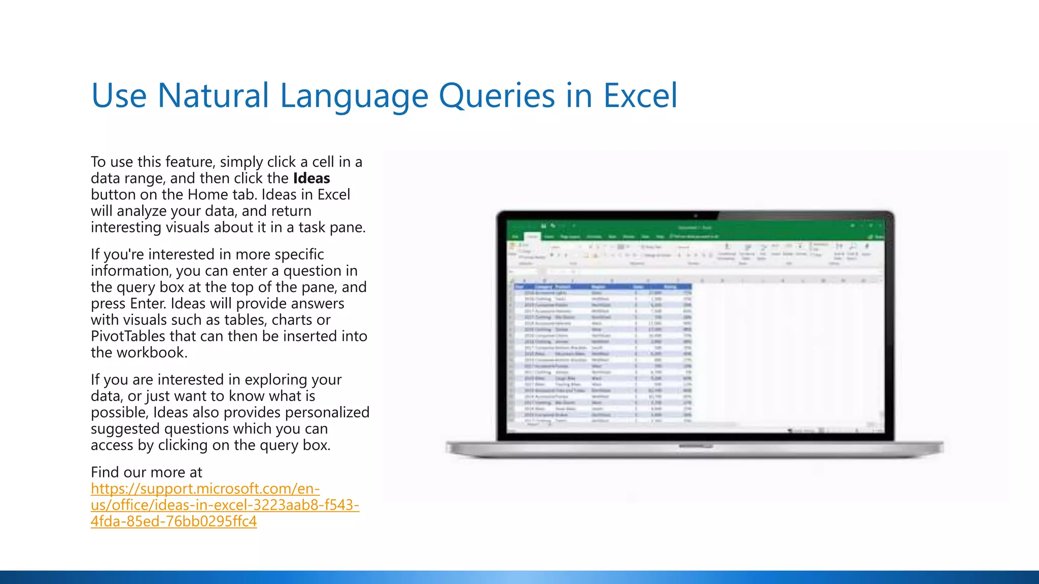 Use Natural Language Queries in Excel
To use this feature, simply click a cell in a
data range, and then click the Ideas
button on the Home tab. Ideas in Excel
will analyze your data, and return
interesting visuals about it in a task pane.
If you're interested in more specific
information, you can enter a question in
the query box at the top of the pane, and
press Enter. Ideas will provide answers
with visuals such as tables, charts or
PivotTables that can then be inserted into
the workbook.
If you are interested in exploring your
data, or just want to know what is
possible, Ideas also provides personalized
suggested questions which you can
access by clicking on the query box.
Find our more at
https://support.microsoft.com/en-
us/office/ideas-in-excel-3223aab8-f543-
4fda-85ed-76bb0295ffc4
 