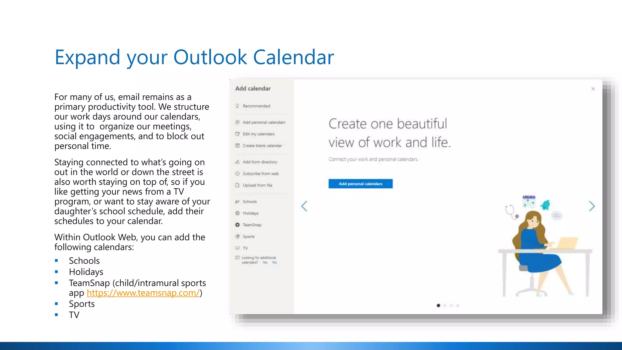 Expand your Outlook Calendar
For many of us, email remains as a
primary productivity tool. We structure
our work days around our calendars,
using it to organize our meetings,
social engagements, and to block out
personal time.
Staying connected to what’s going on
out in the world or down the street is
also worth staying on top of, so if you
like getting your news from a TV
program, or want to stay aware of your
daughter’s school schedule, add their
schedules to your calendar.
Within Outlook Web, you can add the
following calendars:
 Schools
 Holidays
 TeamSnap (child/intramural sports
app https://www.teamsnap.com/)
 Sports
 TV
 