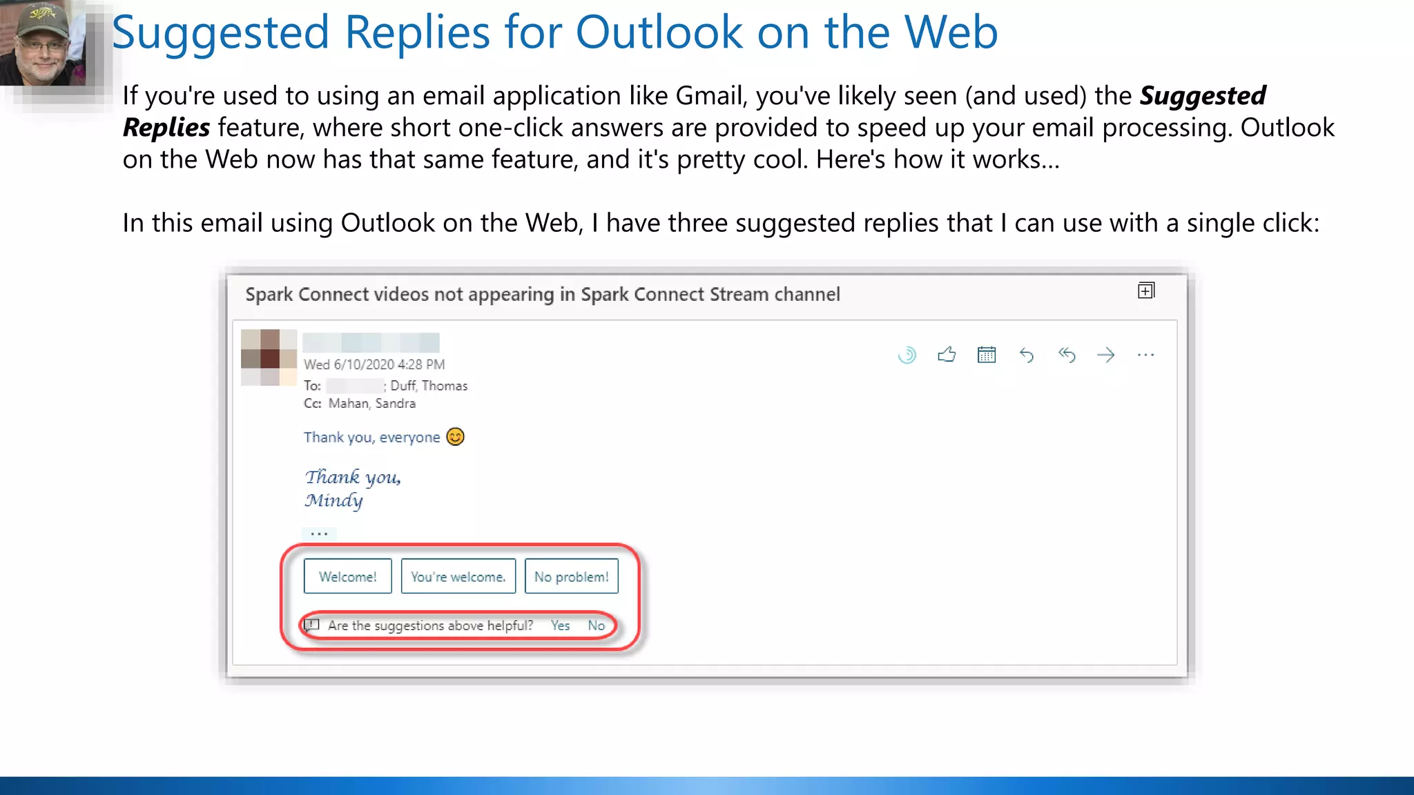 Suggested Replies for Outlook on the Web
If you're used to using an email application like Gmail, you've likely seen (and used) the Suggested
Replies feature, where short one-click answers are provided to speed up your email processing. Outlook
on the Web now has that same feature, and it's pretty cool. Here's how it works…
In this email using Outlook on the Web, I have three suggested replies that I can use with a single click:
 