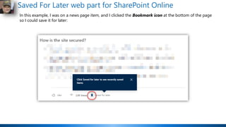Saved For Later web part for SharePoint Online
In this example, I was on a news page item, and I clicked the Bookmark icon at the bottom of the page
so I could save it for later:
 