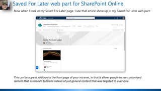Saved For Later web part for SharePoint Online
Now when I look at my Saved For Later page, I see that article show up in my Saved For Later web part:
This can be a great addition to the front page of your intranet, in that it allows people to see customized
content that is relevant to them instead of just general content that was targeted to everyone.
 