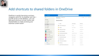 Add shortcuts to shared folders in OneDrive
OneDrive is quickly becoming a primary
navigation point for my desktop, and now –
just like we do on the desktop – you can
add quick shortcuts to local, online, and
shared folders to make accessing your
essential content easier!
 