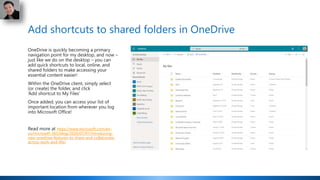 Add shortcuts to shared folders in OneDrive
OneDrive is quickly becoming a primary
navigation point for my desktop, and now –
just like we do on the desktop – you can
add quick shortcuts to local, online, and
shared folders to make accessing your
essential content easier!
Within the OneDrive client, simply select
(or create) the folder, and click
‘Add shortcut to My Files’
Once added, you can access your list of
important location from wherever you log
into Microsoft Office!
Read more at https://www.microsoft.com/en-
us/microsoft-365/blog/2020/07/01/introducing-
new-onedrive-features-to-share-and-collaborate-
across-work-and-life/
 
