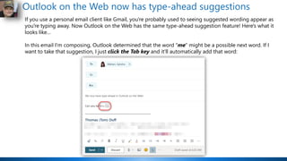 Outlook on the Web now has type-ahead suggestions
If you use a personal email client like Gmail, you're probably used to seeing suggested wording appear as
you're typing away. Now Outlook on the Web has the same type-ahead suggestion feature! Here's what it
looks like…
In this email I'm composing, Outlook determined that the word "me" might be a possible next word. If I
want to take that suggestion, I just click the Tab key and it'll automatically add that word:
 