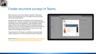 Create recurrent surveys in Teams
We continue to see more features added to Microsoft
Forms, and at long last, you can setup recurring surveys
within Microsoft Teams!
Microsoft has heard your feedback and is releasing new
workflows for common scenarios like employee sentiment,
employee issues and challenges, and employee health
status. These new workflows include templates and the
ability for users to choose frequency and set reminders for
each Teams channel, making these surveys easy to get
started and manage going forward.
To get started, click Create a workflow to automatically
collect response in the Forms tab and select Scenarios.
Read more at https://www.microsoft.com/en-us/microsoft-
365/blog/2020/06/25/whats-new-microsoft-365-june/
 