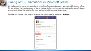 Turning off GIF animations in Microsoft Teams
We had a question come up yesterday in one of our Teams workspaces… was it possible to turn off the
GIF animations that can be added to Teams chats and channels to make things less distracting? My co-
worker Eydie found the solution for that, and it's surprisingly easy. Here's how…
To make this change, click on your image in the Teams toolbar and select Settings:
 