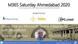 @M365Ahmedabad #M365Ahmedabad @spsahmedabad #SPSAhmedabad M365 Ahmedabad User Group
Brought to you by:
M365 Saturday Ahmedabad 2020
A Community Event to Learn About Azure, Microsoft 365 & SharePoint
Deep dive on Microsoft Teams integration
with SharePoint
Chirag Patel @techChirag 05 December 2020
 