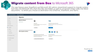 This new feature gives SharePoint and Microsoft 365 admins streamlined support to migrate content
from Box into Microsoft 365; that's Box files and folders as well as conversion of Box notes into Word
documents - to where you choose as destination into OneDrive, SharePoint, and Teams.
Roadmap ID
68816
 