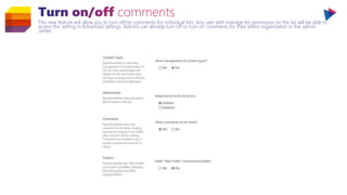 This new feature will allow you to turn off/on comments for individual lists. Any user with manage list permission on the list will be able to
access this setting in Advanced settings. Admins can already turn off or turn on comments for their entire organization in the admin
center.
 