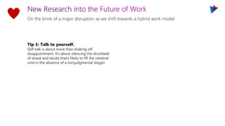 On the brink of a major disruption as we shift towards a hybrid work model
Tip 3: Talk to yourself.
Self-talk is about more than shaking off
disappointment. It’s about silencing the drumbeat
of dread and doubt that’s likely to fill the cerebral
void in the absence of a nonjudgmental slogan.
 