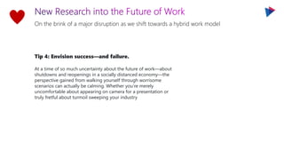 On the brink of a major disruption as we shift towards a hybrid work model
Tip 4: Envision success—and failure.
At a time of so much uncertainty about the future of work—about
shutdowns and reopenings in a socially distanced economy—the
perspective gained from walking yourself through worrisome
scenarios can actually be calming. Whether you’re merely
uncomfortable about appearing on camera for a presentation or
truly fretful about turmoil sweeping your industry
 