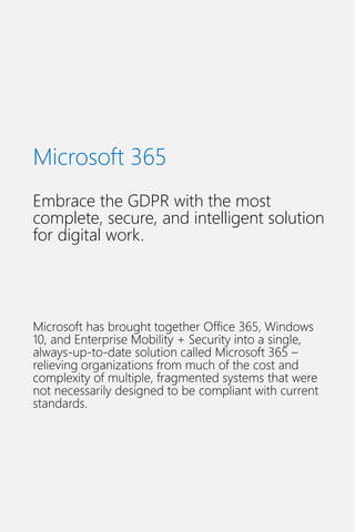 Microsoft 365
Embrace the GDPR with the most
complete, secure, and intelligent solution
for digital work.
Microsoft has brought together Office 365, Windows
10, and Enterprise Mobility + Security into a single,
always-up-to-date solution called Microsoft 365 –
relieving organizations from much of the cost and
complexity of multiple, fragmented systems that were
not necessarily designed to be compliant with current
standards.
 