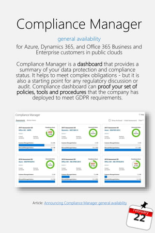 Compliance Manager
general availability
for Azure, Dynamics 365, and Office 365 Business and
Enterprise customers in public clouds
Compliance Manager is a dashboard that provides a
summary of your data protection and compliance
status. It helps to meet complex obligations - but it is
also a starting point for any regulatory discussion or
audit. Compliance dashboard can proof your set of
policies, tools and procedures that the company has
deployed to meet GDPR requirements.
Article: Announcing Compliance Manager general availability
 