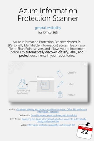 Azure Information
Protection Scanner
general availability
for Office 365
Azure Information Protection Scanner detects PII
(Personally Identifiable Information) across files on your
file or SharePoint servers and allows you to implement
policies to automatically discover, classify, label, and
protect documents in your repositories.
Article: Consistent labeling and protection policies coming to Office 365 and Azure
Information Protection
Tech Article: Scan file servers, network shares, and SharePoint
Tech Article: Deploying the Azure Information Protection scanner to automatically
classify and protect files
Video: Information protection capabilities in Microsoft 365
 