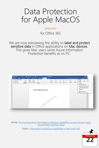 February
22
Data Protection
for Apple MacOS
preview
for Office 365
We are now previewing the ability to label and protect
sensitive data in Office applications on Mac devices.
This gives Mac users same Azure Information
Protection benefits as on PC.
Article: Announcing New information protection capabilities across devices, apps,
on-premises and the cloud
Video: Information protection capabilities in Microsoft 365
 