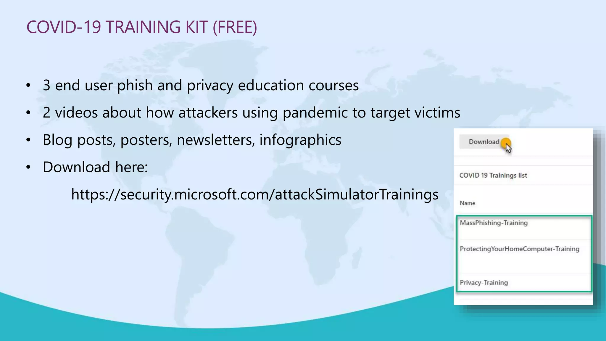 COVID-19 TRAINING KIT (FREE)
• 3 end user phish and privacy education courses
• 2 videos about how attackers using pandemic to target victims
• Blog posts, posters, newsletters, infographics
• Download here:
https://security.microsoft.com/attackSimulatorTrainings
 