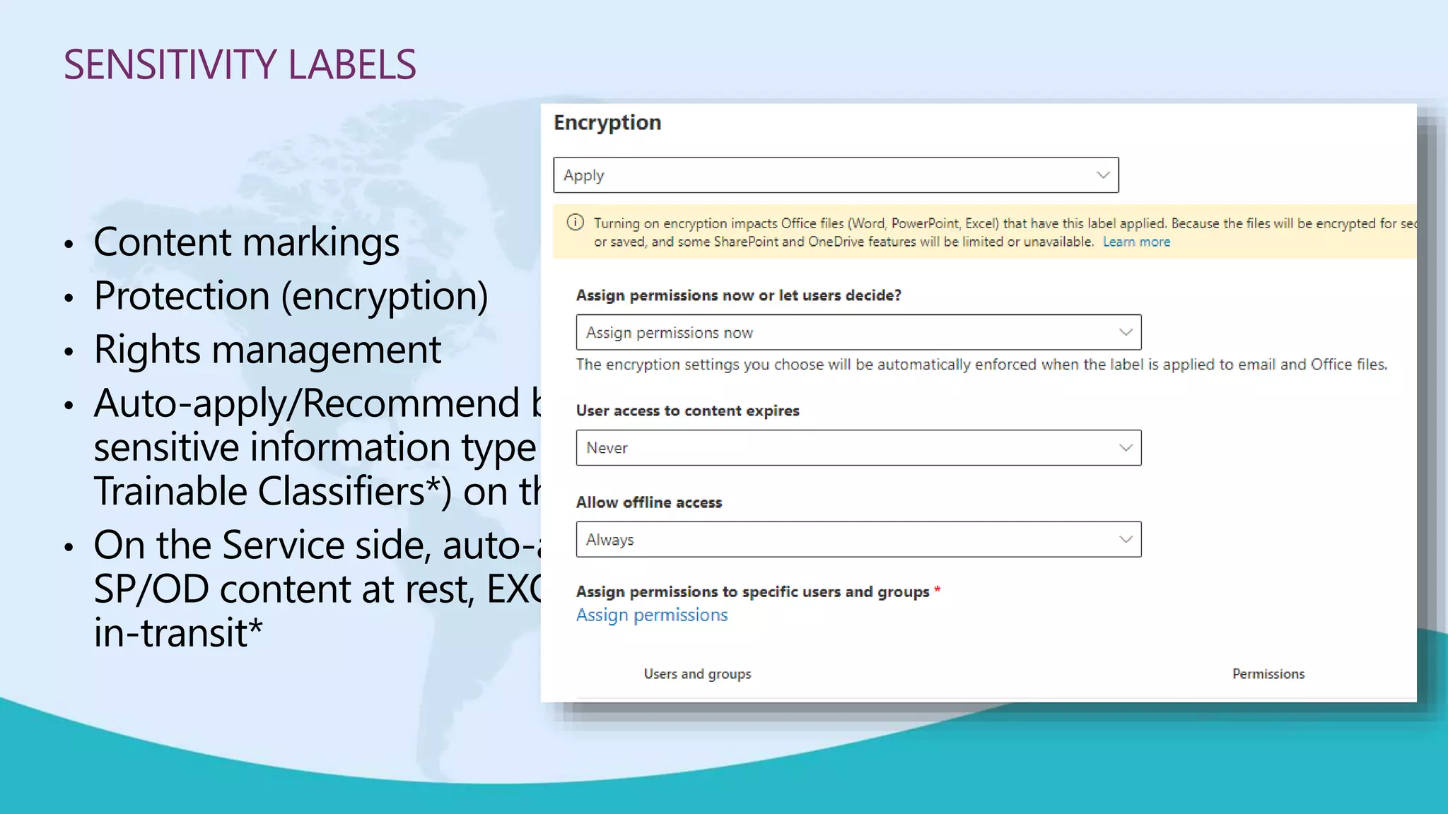 SENSITIVITY LABELS
• Content markings
• Protection (encryption)
• Rights management
• Auto-apply/Recommend based on
sensitive information type (and
Trainable Classifiers*) on the Client
• On the Service side, auto-apply
SP/OD content at rest, EXO emails
in-transit*
 