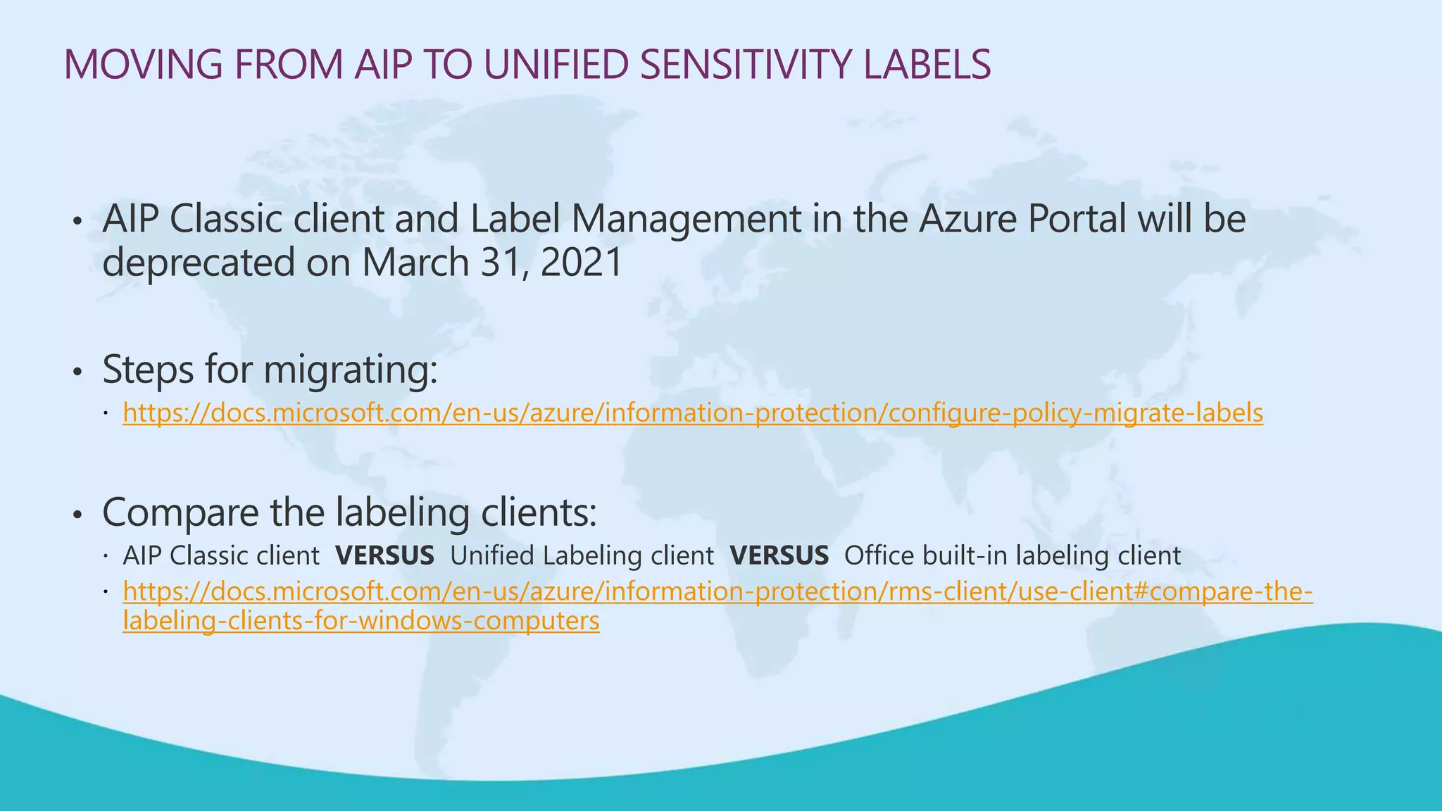 MOVING FROM AIP TO UNIFIED SENSITIVITY LABELS
• AIP Classic client and Label Management in the Azure Portal will be
deprecated on March 31, 2021
• Steps for migrating:
 https://docs.microsoft.com/en-us/azure/information-protection/configure-policy-migrate-labels
• Compare the labeling clients:
 AIP Classic client VERSUS Unified Labeling client VERSUS Office built-in labeling client
 https://docs.microsoft.com/en-us/azure/information-protection/rms-client/use-client#compare-the-
labeling-clients-for-windows-computers
 