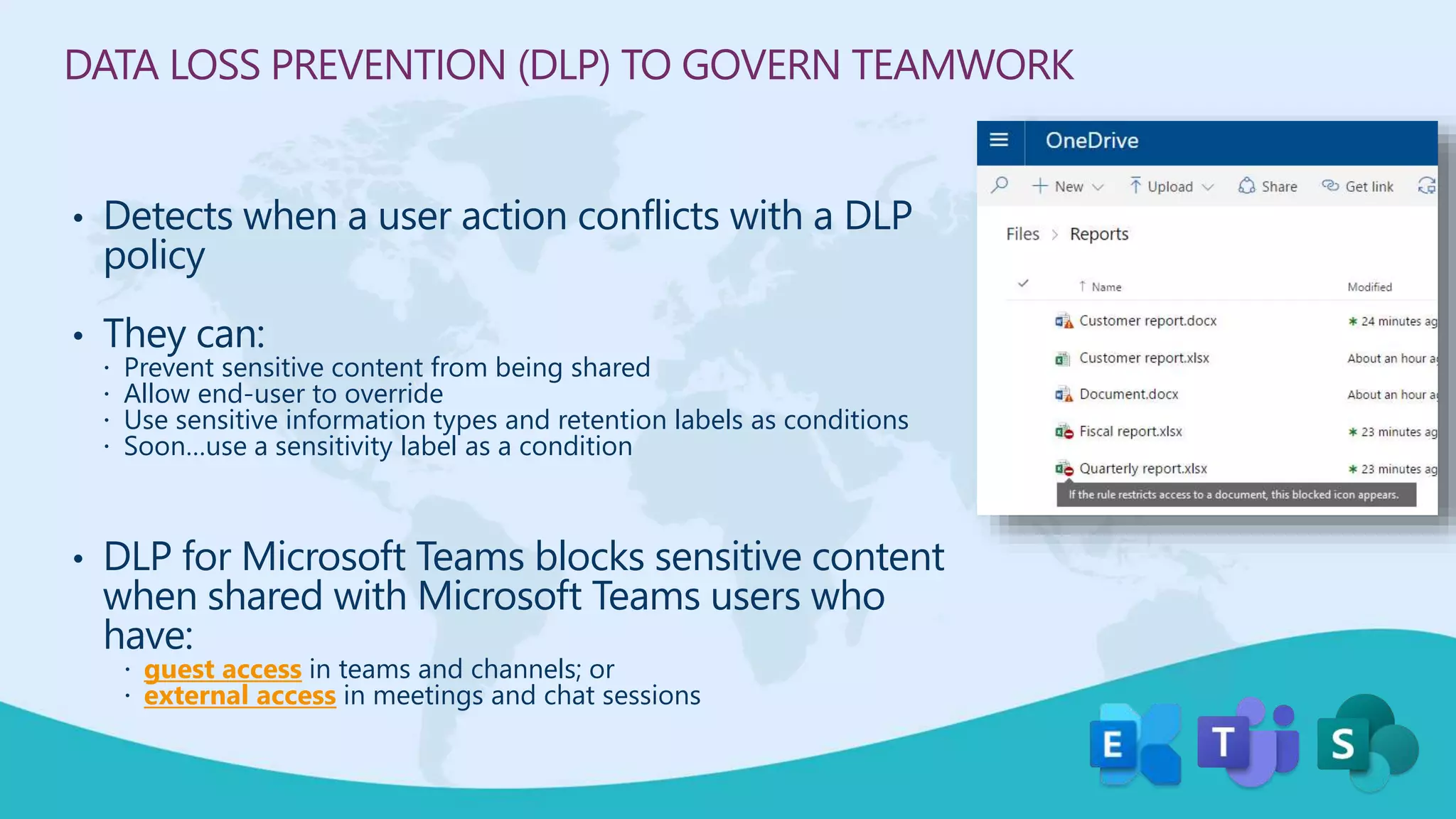 DATA LOSS PREVENTION (DLP) TO GOVERN TEAMWORK
• Detects when a user action conflicts with a DLP
policy
• They can:
 Prevent sensitive content from being shared
 Allow end-user to override
 Use sensitive information types and retention labels as conditions
 Soon…use a sensitivity label as a condition
• DLP for Microsoft Teams blocks sensitive content
when shared with Microsoft Teams users who
have:
 guest access in teams and channels; or
 external access in meetings and chat sessions
 