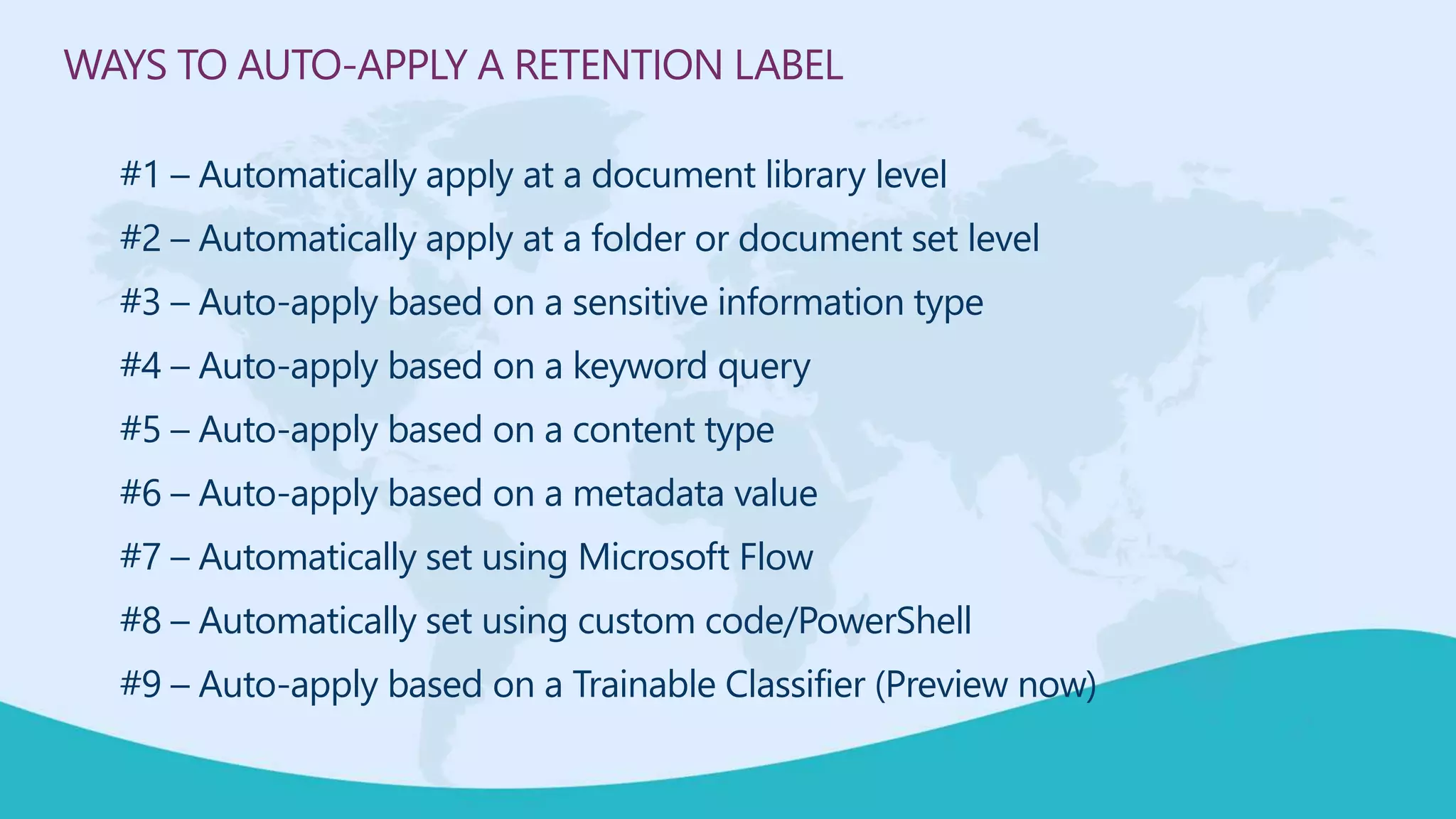 WAYS TO AUTO-APPLY A RETENTION LABEL
#1 – Automatically apply at a document library level
#2 – Automatically apply at a folder or document set level
#3 – Auto-apply based on a sensitive information type
#4 – Auto-apply based on a keyword query
#5 – Auto-apply based on a content type
#6 – Auto-apply based on a metadata value
#7 – Automatically set using Microsoft Flow
#8 – Automatically set using custom code/PowerShell
#9 – Auto-apply based on a Trainable Classifier (Preview now)
 